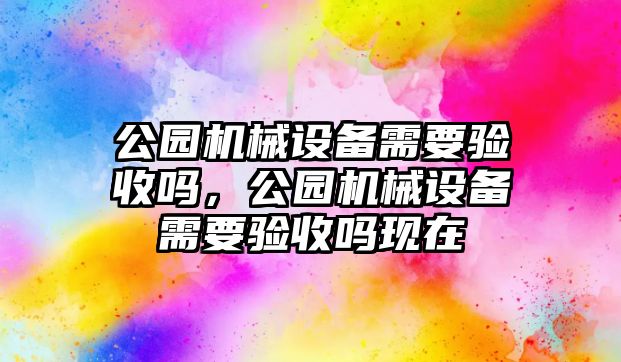 公園機械設(shè)備需要驗收嗎，公園機械設(shè)備需要驗收嗎現(xiàn)在