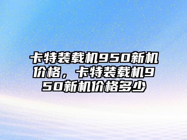 卡特裝載機(jī)950新機(jī)價(jià)格，卡特裝載機(jī)950新機(jī)價(jià)格多少