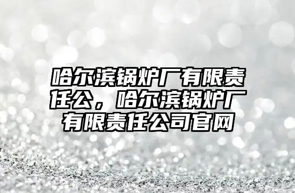 哈爾濱鍋爐廠有限責(zé)任公，哈爾濱鍋爐廠有限責(zé)任公司官網(wǎng)