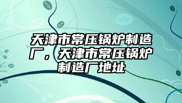 天津市常壓鍋爐制造廠，天津市常壓鍋爐制造廠地址