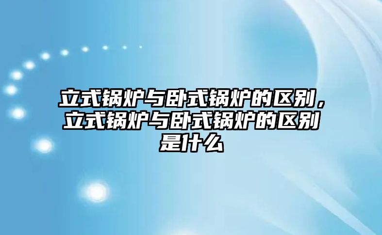 立式鍋爐與臥式鍋爐的區(qū)別，立式鍋爐與臥式鍋爐的區(qū)別是什么