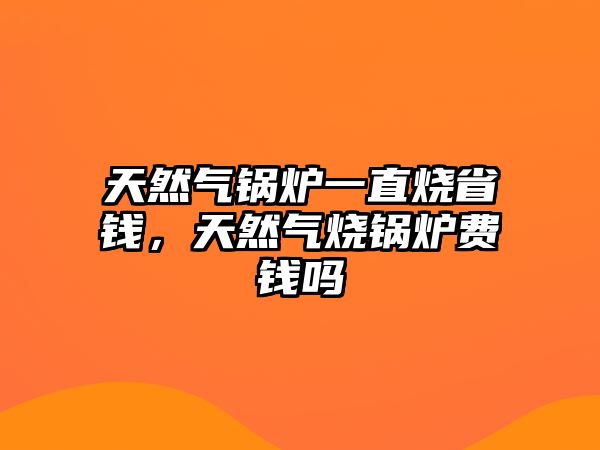 天然氣鍋爐一直燒省錢，天然氣燒鍋爐費錢嗎