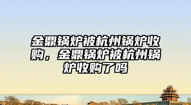 金鼎鍋爐被杭州鍋爐收購，金鼎鍋爐被杭州鍋爐收購了嗎