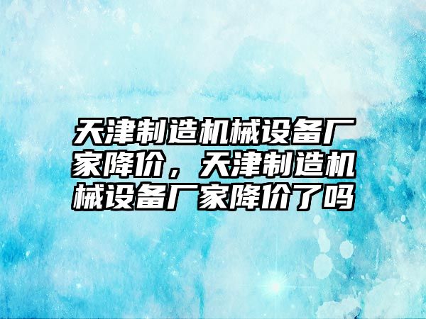 天津制造機(jī)械設(shè)備廠家降價(jià)，天津制造機(jī)械設(shè)備廠家降價(jià)了嗎