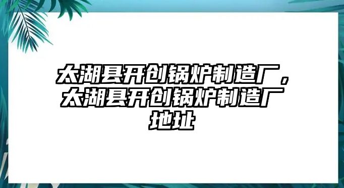 太湖縣開創(chuàng)鍋爐制造廠，太湖縣開創(chuàng)鍋爐制造廠地址