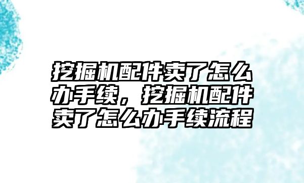 挖掘機配件賣了怎么辦手續(xù)，挖掘機配件賣了怎么辦手續(xù)流程