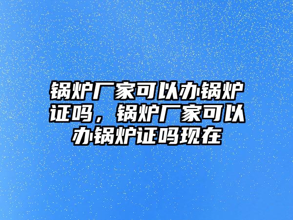 鍋爐廠家可以辦鍋爐證嗎，鍋爐廠家可以辦鍋爐證嗎現(xiàn)在