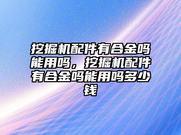 挖掘機(jī)配件有合金嗎能用嗎，挖掘機(jī)配件有合金嗎能用嗎多少錢