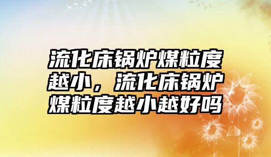 流化床鍋爐煤粒度越小，流化床鍋爐煤粒度越小越好嗎