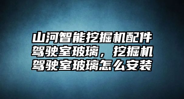 山河智能挖掘機配件駕駛室玻璃，挖掘機駕駛室玻璃怎么安裝