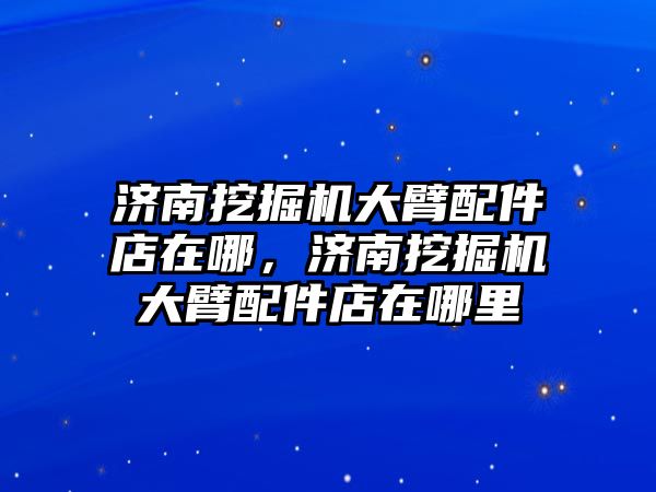 濟南挖掘機大臂配件店在哪，濟南挖掘機大臂配件店在哪里