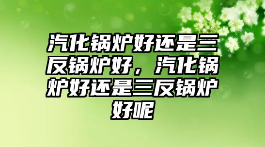 汽化鍋爐好還是三反鍋爐好，汽化鍋爐好還是三反鍋爐好呢