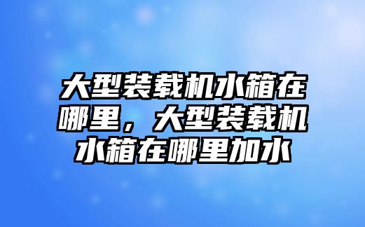 大型裝載機水箱在哪里，大型裝載機水箱在哪里加水