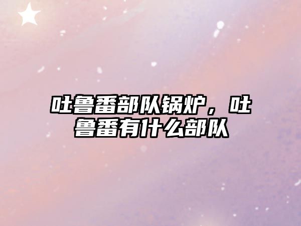 吐魯番部隊(duì)鍋爐，吐魯番有什么部隊(duì)