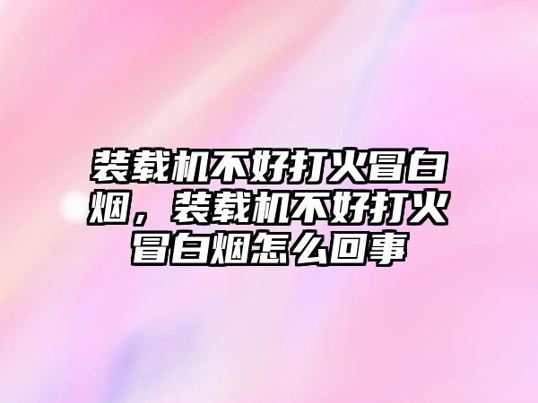 裝載機不好打火冒白煙，裝載機不好打火冒白煙怎么回事