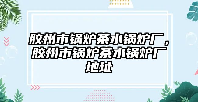 膠州市鍋爐茶水鍋爐廠，膠州市鍋爐茶水鍋爐廠地址