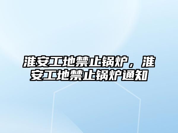 淮安工地禁止鍋爐，淮安工地禁止鍋爐通知