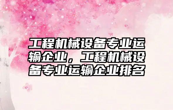 工程機械設備專業(yè)運輸企業(yè)，工程機械設備專業(yè)運輸企業(yè)排名