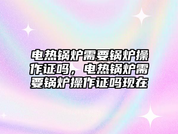 電熱鍋爐需要鍋爐操作證嗎，電熱鍋爐需要鍋爐操作證嗎現(xiàn)在