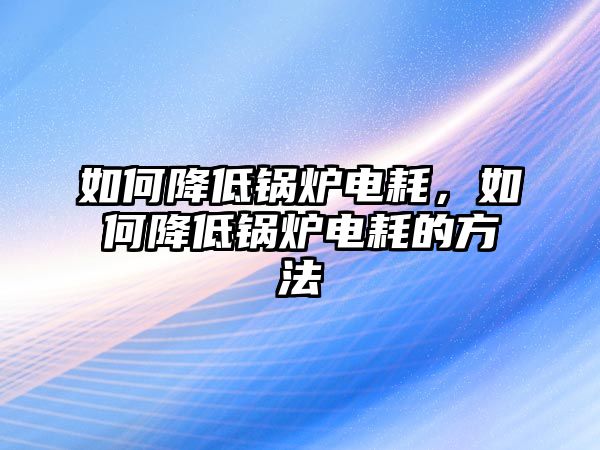 如何降低鍋爐電耗，如何降低鍋爐電耗的方法