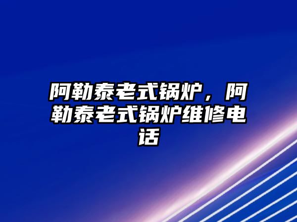 阿勒泰老式鍋爐，阿勒泰老式鍋爐維修電話