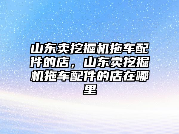 山東賣挖掘機(jī)拖車配件的店，山東賣挖掘機(jī)拖車配件的店在哪里