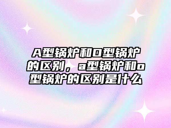 A型鍋爐和O型鍋爐的區(qū)別，a型鍋爐和o型鍋爐的區(qū)別是什么