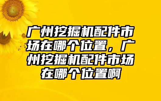 廣州挖掘機配件市場在哪個位置，廣州挖掘機配件市場在哪個位置啊