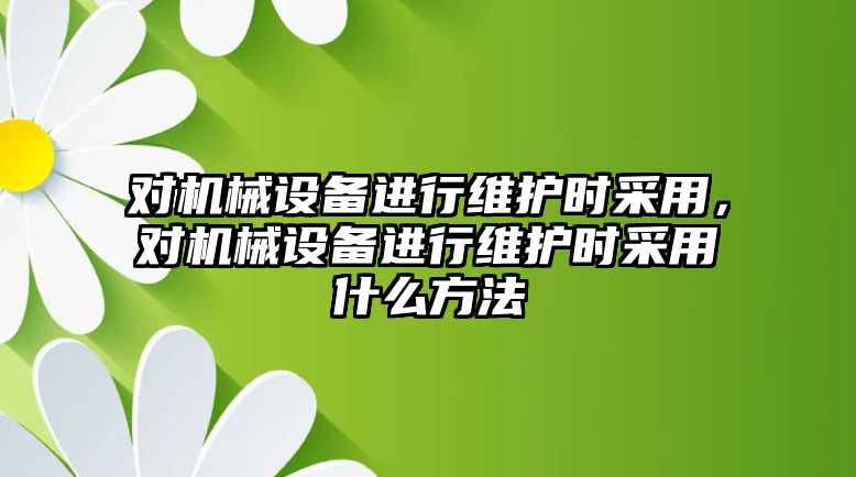 對機械設備進行維護時采用，對機械設備進行維護時采用什么方法