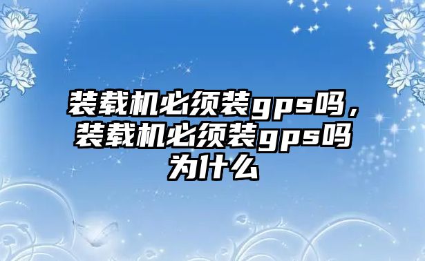 裝載機必須裝gps嗎，裝載機必須裝gps嗎為什么