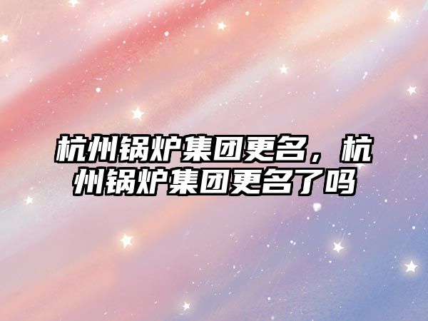 杭州鍋爐集團更名，杭州鍋爐集團更名了嗎