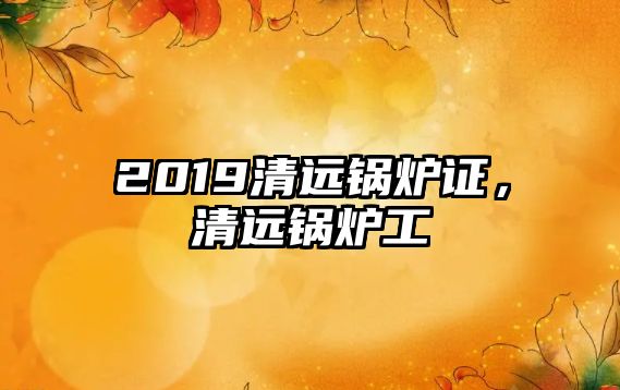 2019清遠(yuǎn)鍋爐證，清遠(yuǎn)鍋爐工