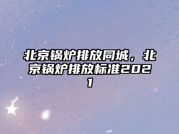 北京鍋爐排放同城，北京鍋爐排放標(biāo)準(zhǔn)2021