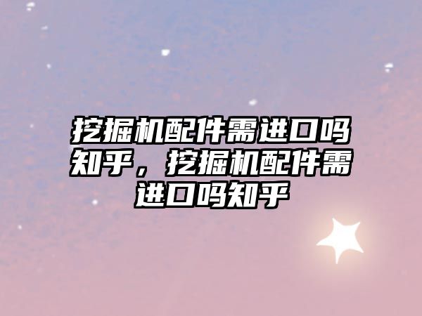 挖掘機配件需進口嗎知乎，挖掘機配件需進口嗎知乎