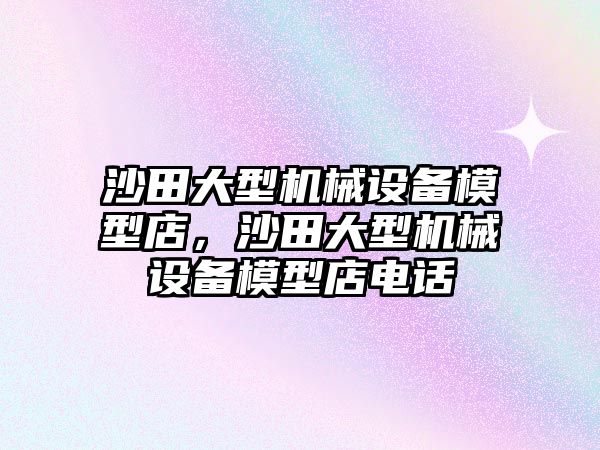 沙田大型機(jī)械設(shè)備模型店，沙田大型機(jī)械設(shè)備模型店電話