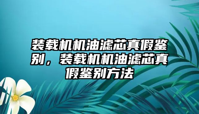 裝載機機油濾芯真假鑒別，裝載機機油濾芯真假鑒別方法