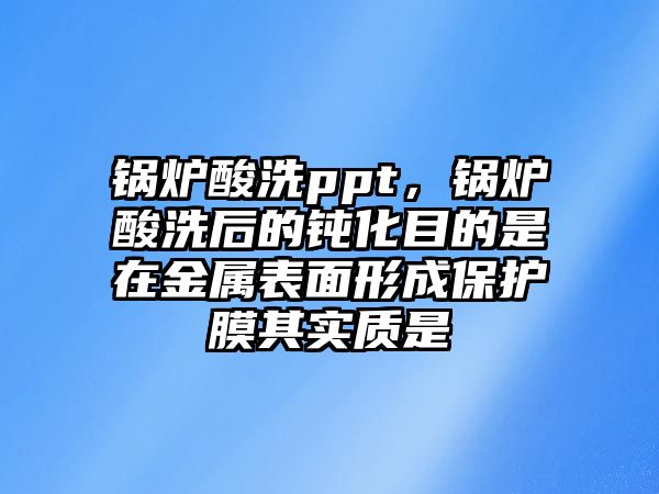 鍋爐酸洗ppt，鍋爐酸洗后的鈍化目的是在金屬表面形成保護(hù)膜其實(shí)質(zhì)是