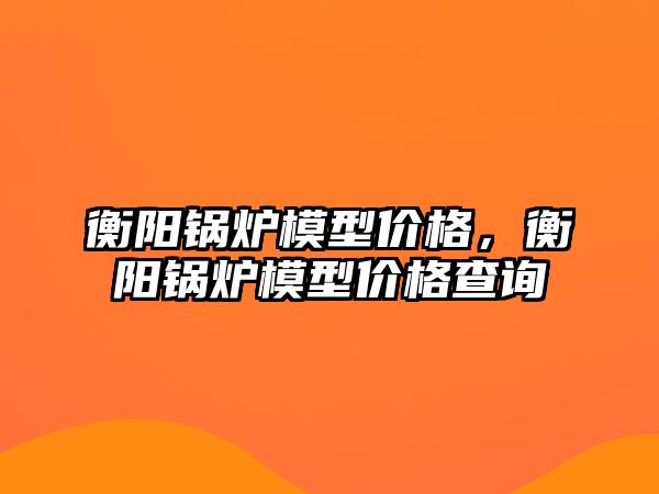 衡陽鍋爐模型價格，衡陽鍋爐模型價格查詢