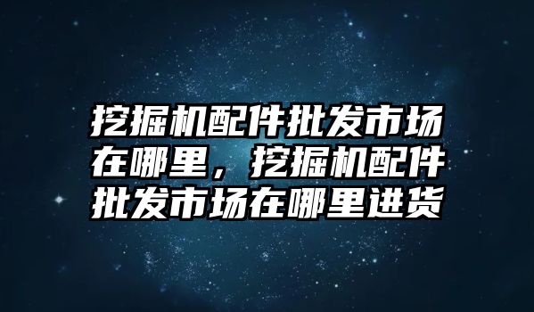 挖掘機(jī)配件批發(fā)市場(chǎng)在哪里，挖掘機(jī)配件批發(fā)市場(chǎng)在哪里進(jìn)貨