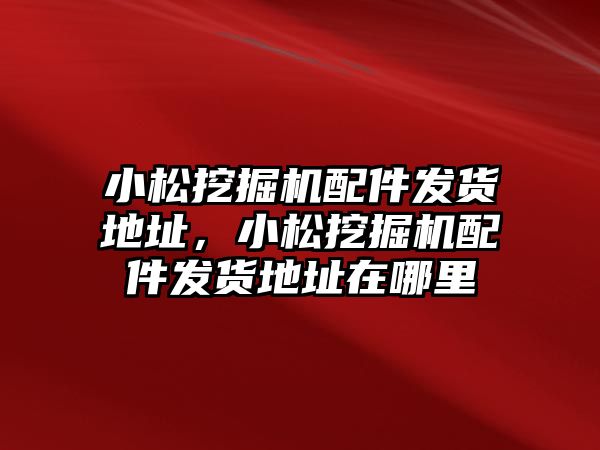 小松挖掘機配件發(fā)貨地址，小松挖掘機配件發(fā)貨地址在哪里