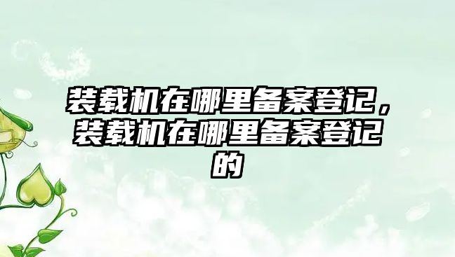 裝載機在哪里備案登記，裝載機在哪里備案登記的