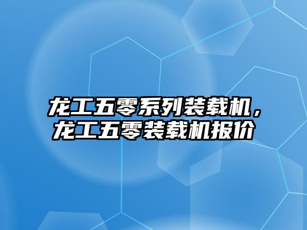 龍工五零系列裝載機，龍工五零裝載機報價