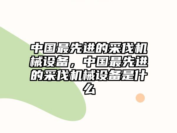 中國最先進(jìn)的采伐機(jī)械設(shè)備，中國最先進(jìn)的采伐機(jī)械設(shè)備是什么