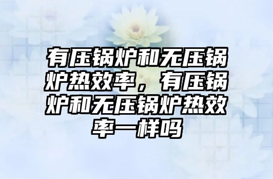 有壓鍋爐和無壓鍋爐熱效率，有壓鍋爐和無壓鍋爐熱效率一樣嗎