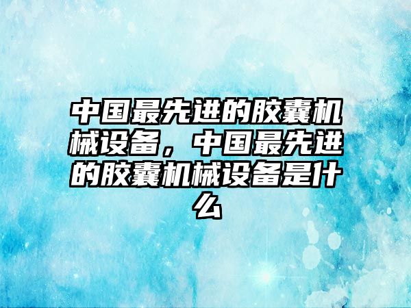 中國最先進的膠囊機械設(shè)備，中國最先進的膠囊機械設(shè)備是什么