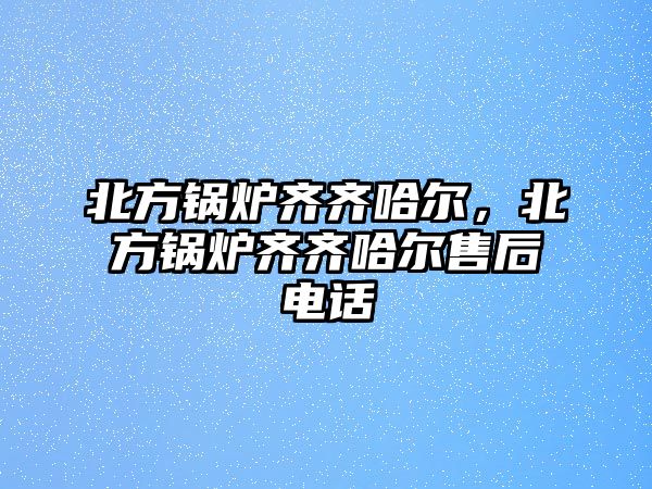 北方鍋爐齊齊哈爾，北方鍋爐齊齊哈爾售后電話