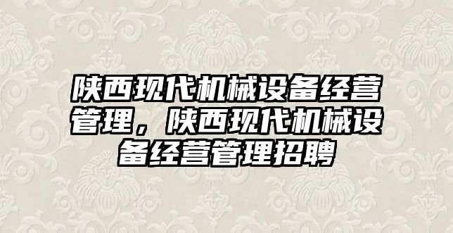 陜西現(xiàn)代機械設備經(jīng)營管理，陜西現(xiàn)代機械設備經(jīng)營管理招聘