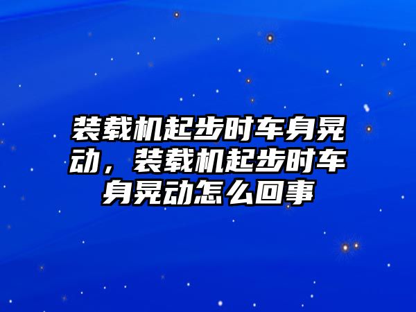 裝載機(jī)起步時(shí)車(chē)身晃動(dòng)，裝載機(jī)起步時(shí)車(chē)身晃動(dòng)怎么回事