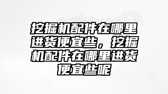 挖掘機(jī)配件在哪里進(jìn)貨便宜些，挖掘機(jī)配件在哪里進(jìn)貨便宜些呢