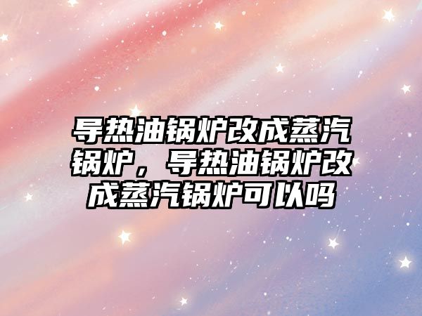 導熱油鍋爐改成蒸汽鍋爐，導熱油鍋爐改成蒸汽鍋爐可以嗎